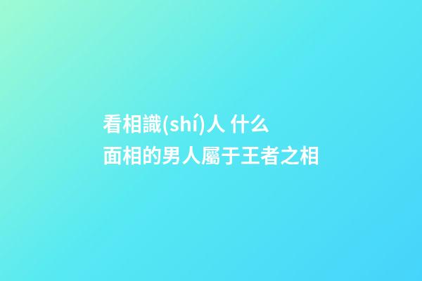 看相識(shí)人 什么面相的男人屬于王者之相